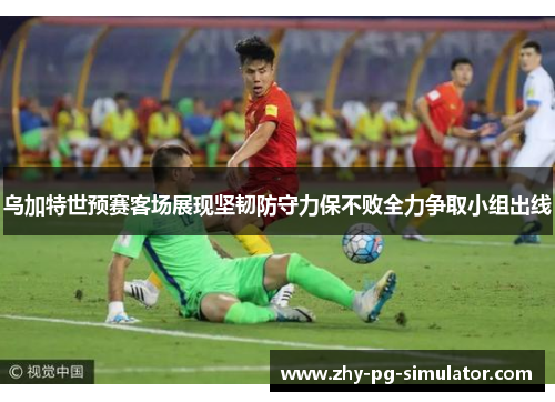 乌加特世预赛客场展现坚韧防守力保不败全力争取小组出线
